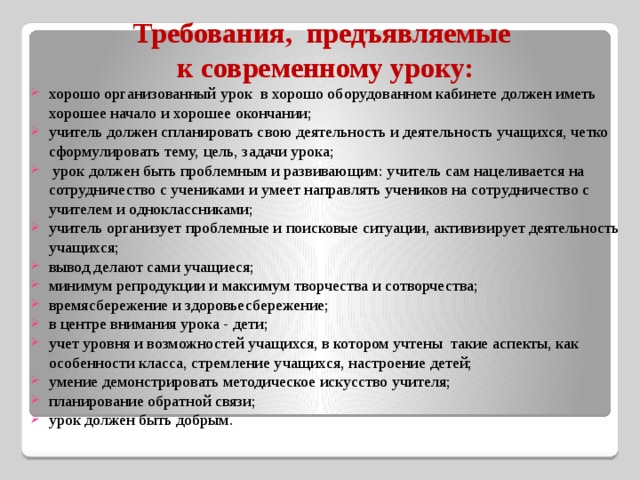 Требования, предъявляемые к современному уроку: хорошо организованный урок  в хорошо оборудованном кабинете должен иметь хорошее начало и хорошее окончании; учитель должен спланировать свою деятельность и деятельность учащихся, четко сформулировать тему, цель, задачи урока;   урок должен быть проблемным и развивающим: учитель сам нацеливается на сотрудничество с учениками и умеет направлять учеников на сотрудничество с учителем и одноклассниками; учитель организует проблемные и поисковые ситуации, активизирует деятельность учащихся; вывод делают сами учащиеся;  минимум репродукции и максимум творчества и сотворчества;  времясбережение и здоровьесбережение;  в центре внимания урока - дети;  учет уровня и возможностей учащихся, в котором учтены  такие аспекты, как особенности класса, стремление учащихся, настроение детей;  умение демонстрировать методическое искусство учителя; планирование обратной связи;  урок должен быть добрым. 