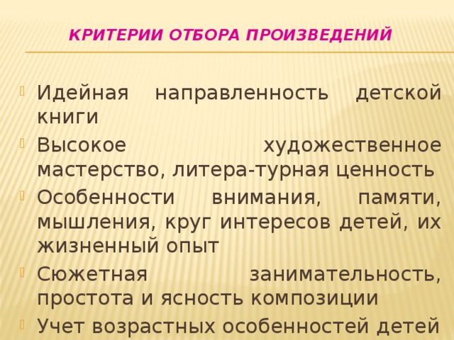 Критерии отбора произведений   Идейная направленность детской книги Высокое художественное мастерство, литера-турная ценность Особенности внимания, памяти, мышления, круг интересов детей, их жизненный опыт Сюжетная занимательность, простота и ясность композиции Учет возрастных особенностей детей 