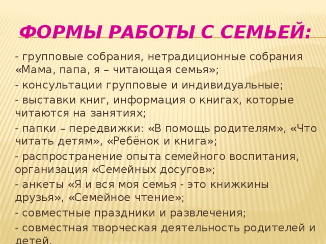 Формы работы с семьей: - групповые собрания, нетрадиционные собрания «Мама, папа, я – читающая семья»; - консультации групповые и индивидуальные; - выставки книг, информация о книгах, которые читаются на занятиях; - папки – передвижки: «В помощь родителям», «Что читать детям», «Ребёнок и книга»; - распространение опыта семейного воспитания, организация «Семейных досугов»; - анкеты «Я и вся моя семья - это книжкины друзья», «Семейное чтение»; - совместные праздники и развлечения; - совместная творческая деятельность родителей и детей. 