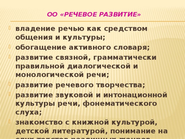 ОО «Речевое развитие»   владение речью как средством общения и культуры; обогащение активного словаря; развитие связной, грамматически правильной диалогической и монологической речи; развитие речевого творчества; развитие звуковой и интонационной культуры речи, фонематического слуха; знакомство с книжной культурой, детской литературой, понимание на слух текстов различных жанров детской литературы; формирование звуковой аналитико-синтетической активности как предпосылки обучения грамоте. 