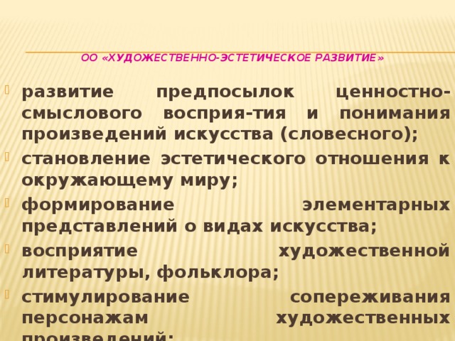 ОО «Художественно-эстетическое развитие»    развитие предпосылок ценностно-смыслового восприя-тия и понимания произведений искусства (словесного); становление эстетического отношения к окружающему миру; формирование элементарных представлений о видах искусства; восприятие художественной литературы, фольклора; стимулирование сопереживания персонажам художественных произведений; реализацию самостоятельной творческой деятельности детей 