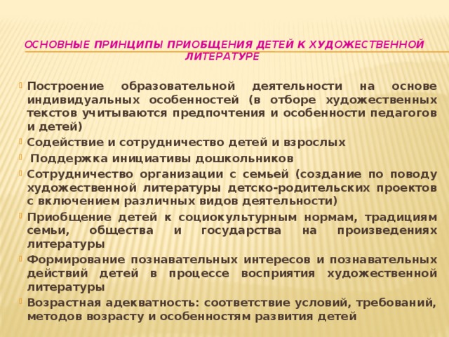 Основные принципы приобщения детей к художественной литературе   Построение образовательной деятельности на основе индивидуальных особенностей (в отборе художественных текстов учитываются предпочтения и особенности педагогов и детей) Содействие и сотрудничество детей и взрослых  Поддержка инициативы дошкольников Сотрудничество организации с семьей (создание по поводу художественной литературы детско-родительских проектов с включением различных видов деятельности) Приобщение детей к социокультурным нормам, традициям семьи, общества и государства на произведениях литературы Формирование познавательных интересов и познавательных действий детей в процессе восприятия художественной литературы Возрастная адекватность: соответствие условий, требований, методов возрасту и особенностям развития детей 