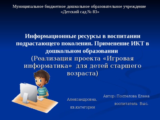 Муниципальное бюджетное дошкольное образовательное учреждение  «Детский сад № 83»   Информационные ресурсы в воспитании подрастающего поколения. Применение ИКТ в дошкольном образовании (Реализация проекта «Игровая информатика» для детей старшего возраста)  Автор: Поспелова Елена Александровна,  воспитатель Выс. кв.категории Каменск – Уральский 2018г. 