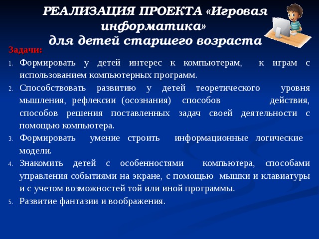 РЕАЛИЗАЦИЯ ПРОЕКТА «Игровая информатика» для детей старшего возраста Задачи: Формировать у детей интерес к компьютерам, к играм с использованием компьютерных программ. Способствовать развитию у детей теоретического уровня мышления, рефлексии (осознания) способов действия, способов решения поставленных задач своей деятельности с помощью компьютера. Формировать умение строить информационные логические модели. Знакомить детей с особенностями компьютера, способами управления событиями на экране, с помощью мышки и клавиатуры и с учетом возможностей той или иной программы. Развитие фантазии и воображения. 