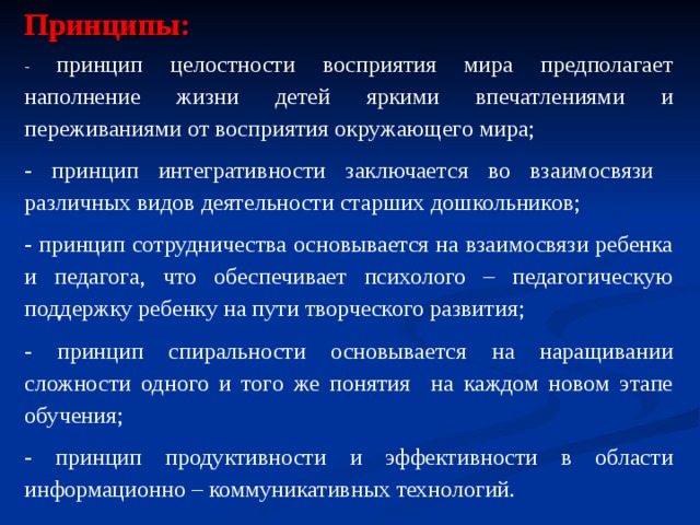 Принципы: - принцип целостности восприятия мира предполагает наполнение жизни детей яркими впечатлениями и переживаниями от восприятия окружающего мира; - принцип интегративности заключается во взаимосвязи различных видов деятельности старших дошкольников; - принцип сотрудничества основывается на взаимосвязи ребенка и педагога, что обеспечивает психолого – педагогическую поддержку ребенку на пути творческого развития; - принцип спиральности основывается на наращивании сложности одного и того же понятия на каждом новом этапе обучения; - принцип продуктивности и эффективности в области информационно – коммуникативных технологий. 