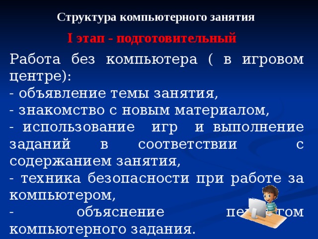 Структура компьютерного занятия I этап - подготовительный Работа без компьютера ( в игровом центре): - объявление темы занятия, - знакомство с новым материалом, - использование игр и выполнение заданий в соответствии с содержанием занятия, - техника безопасности при работе за компьютером, - объяснение педагогом компьютерного задания. 