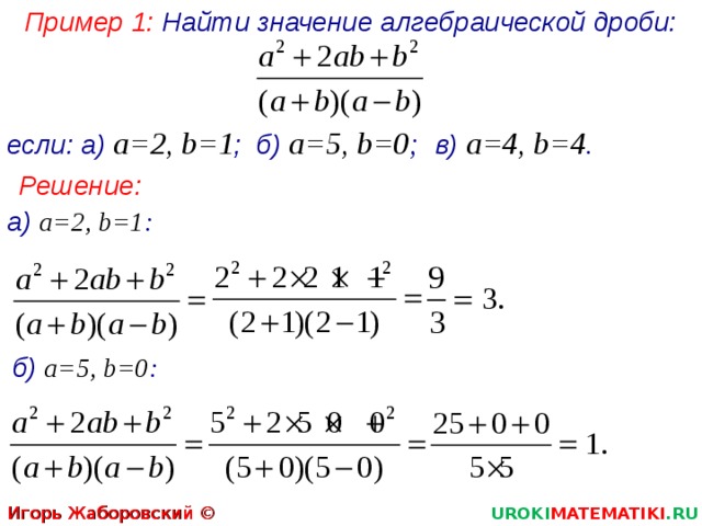 Пример 1: Найти значение алгебраической дроби: если: а) а=2, b =1 ; б) а=5, b =0 ; в) а=4, b=4 . Решение: а) а=2, b =1 : б)  а=5, b =0 : Игорь Жаборовский © 2012 UROKI MATEMATIKI .RU 2 