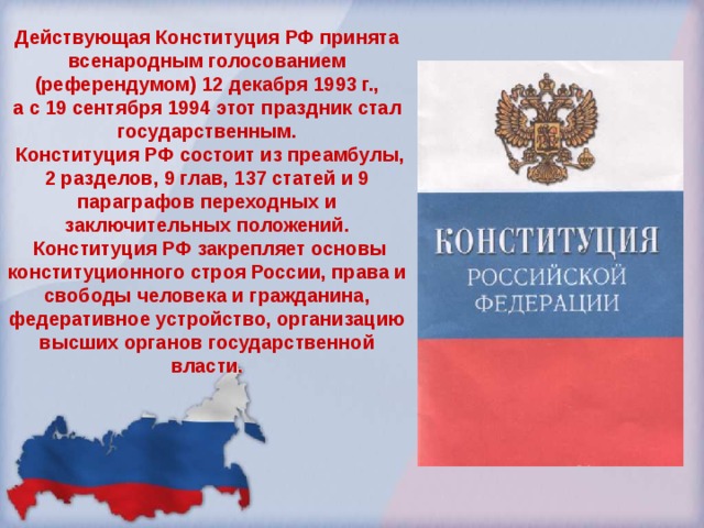 Действующая Конституция РФ принята всенародным голосованием (референдумом) 12 декабря 1993 г., а с 19 сентября 1994 этот праздник стал государственным.  Конституция РФ состоит из преамбулы, 2 разделов, 9 глав, 137 статей и 9 параграфов переходных и заключительных положений.  Конституция РФ закрепляет основы конституционного строя России, права и свободы человека и гражданина, федеративное устройство, организацию высших органов государственной власти. 