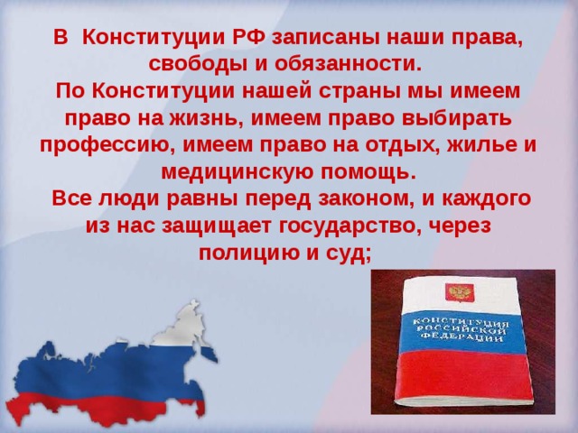 В Конституции РФ записаны наши права, свободы и обязанности. По Конституции нашей страны мы имеем право на жизнь, имеем право выбирать профессию, имеем право на отдых, жилье и медицинскую помощь.  Все люди равны перед законом, и каждого из нас защищает государство, через полицию и суд; 