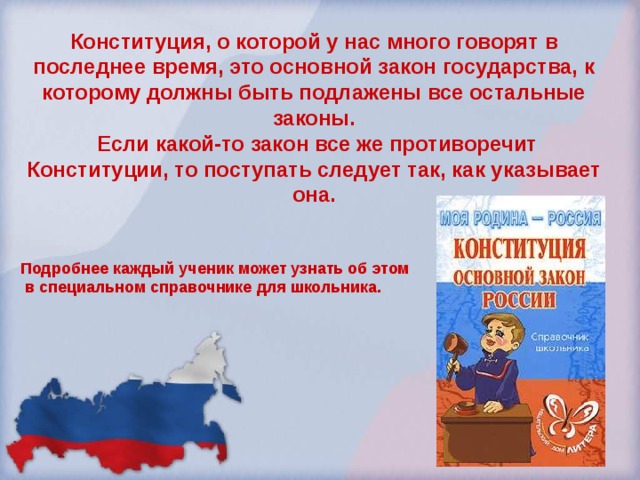 Конституция, о которой у нас много говорят в последнее время, это основной закон государства, к которому должны быть подлажены все остальные законы.  Если какой-то закон все же противоречит Конституции, то поступать следует так, как указывает она.   Подробнее каждый ученик может узнать об этом  в специальном справочнике для школьника. 