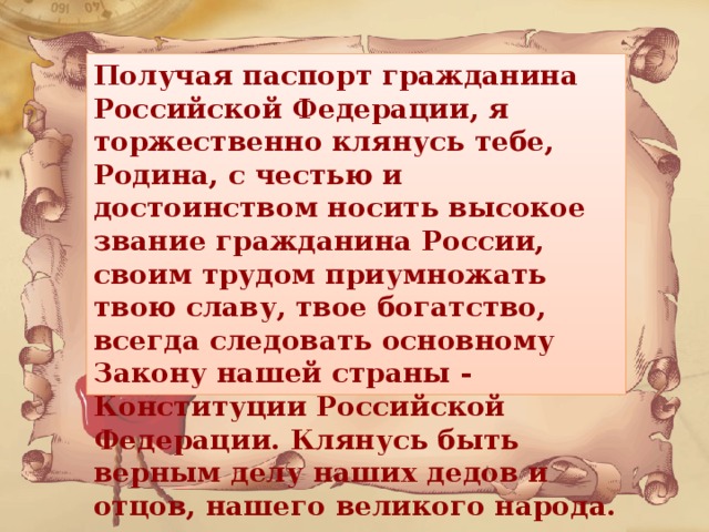 Получая паспорт гражданина Российской Федерации, я торжественно клянусь тебе, Родина, с честью и достоинством носить высокое звание гражданина России, своим трудом приумножать твою славу, твое богатство, всегда следовать основному Закону нашей страны - Конституции Российской Федерации. Клянусь быть верным делу наших дедов и отцов, нашего великого народа.  
