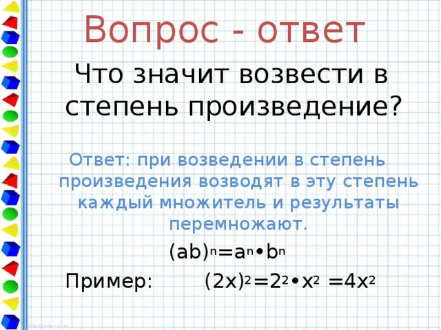 Вопрос - ответ  Что значит возвести в степень произведение? Ответ: при возведении в степень произведения возводят в эту степень каждый множитель и результаты перемножают. ( ab) n =a n •b n  Пример: (2х ) 2 = 2 2 • х 2 =4x 2 