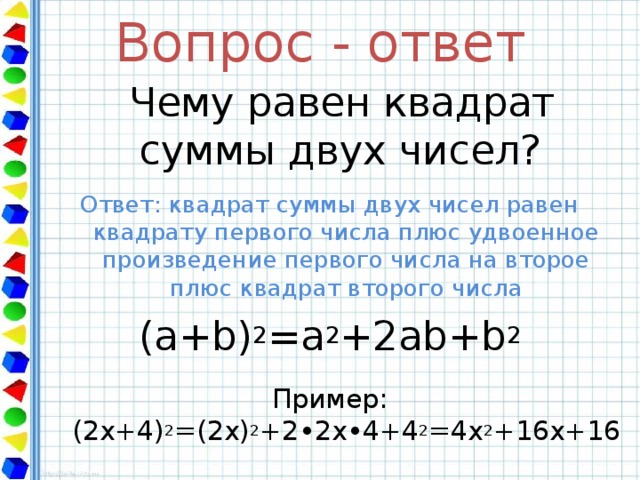Вопрос - ответ  Чему равен квадрат суммы двух чисел? Ответ: квадрат суммы двух чисел равен квадрату первого числа плюс удвоенное произведение первого числа на второе плюс квадрат второго числа ( a + b) 2 =a 2 +2ab+b 2 Пример: (2х+4) 2 =(2х) 2 +2•2х•4+4 2 = 4 x 2 +16x+16 