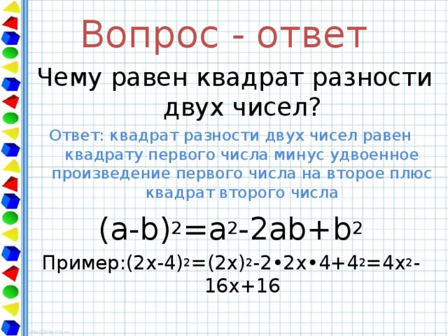 Вопрос - ответ  Чему равен квадрат разности двух чисел? Ответ: квадрат разности двух чисел равен квадрату первого числа минус удвоенное произведение первого числа на второе плюс квадрат второго числа ( a - b) 2 =a 2 - 2ab+b 2 Пример:(2х-4) 2 =(2х) 2 -2•2х•4+4 2 = 4 x 2 -16x+16 