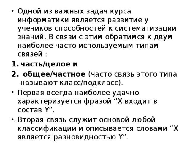 Одной из важных задач курса информатики является развитие у учеников способностей к систематизации знаний. В связи с этим обратимся к двум наиболее часто используемым типам связей : часть/целое  и  общее/частное (часто связь этого типа называют класс/подкласс). Первая всегда наиболее удачно характеризуется фразой “X входит в состав Y”. Вторая связь служит основой любой классификации и описывается словами “X является разновидностью Y”. 