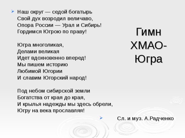 Наш округ — седой богатырь  Свой дух возродил величаво,  Опора России — Урал и Сибирь!  Гордимся Югрою по праву!   Югра многоликая,  Делами великая  Идет вдохновенно вперед!  Мы пишем историю  Любимой Югории  И славим Югорский народ!   Под небом сибирской земли  Богатства от края до края,  И крылья надежды мы здесь обрели,  Югру на века прославляя! Сл. и муз. А.Радченко Гимн ХМАО-Югра 