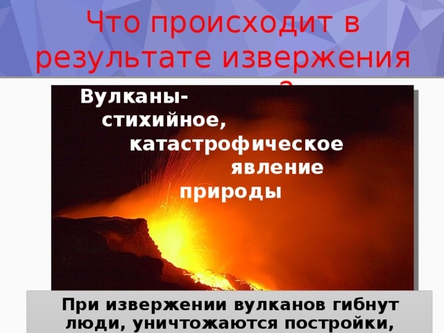 Что происходит в результате извержения вулкана? Вулканы-   стихийное,    катастрофическое  явление     природы При извержении вулканов гибнут люди, уничтожаются постройки, изменяется лик Земли. 