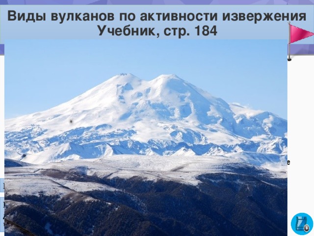 Виды вулканов по активности извержения Учебник, стр. 184   ДЕЙСТВУЮЩИЕ  СПЯЩИЕ периодически извергающиеся в настоящее время или хотя бы один раз за последние 10 тыс. лет. не извергались в историческое время, но может начаться извержение ПОТУХШИЕ на памяти человечества никогда не извергались Найдите на карте действующие вулканы На Земле насчитывается 1343 вулкана, из них более 1000 действующих. Больше всего их в Индонезии – 82, в Японии – 55, в Чили – 49, в Исландии – 40, а в России – 52. 