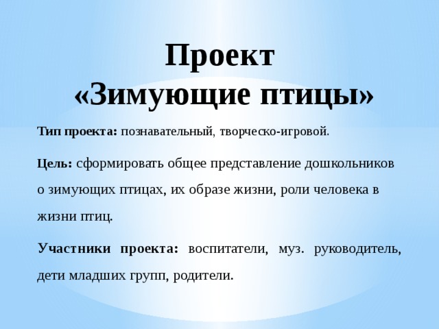 Проект  «Зимующие птицы» Тип проекта: познавательный, творческо-игровой. Цель:  сформировать общее представление дошкольников о зимующих птицах, их образе жизни, роли человека в жизни птиц. Участники проекта: воспитатели, муз. руководитель, дети младших групп,  родители.  