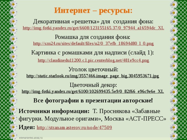 Интернет – ресурсы: Декоративная «решетка» для создания фона: http://img-fotki.yandex.ru/get/6608/123155165.37/0_97944_a16594dc_XL Ромашка для создания фона: http://szn24.ru/sites/default/files/u2/0_37efb_18694d80_l_0.png Картинка с ромашками для надписи (слайд 1): http://claudinedu11200.c.l.pic.centerblog.net/481e9cc4.png Уголок цветочный: http://static.starlook.ru/img/3557466.image_page_big.3045953671.jpg  Цветочный декор: http://img-fotki.yandex.ru/get/6100/102699435.5e9/0_82f66_e96c9e6e_XL  Все фотографии в презентации авторские!  Источники информации: Т. Проснякова «Забавные фигурки. Модульное оригами», Москва «АСТ-ПРЕСС» Идея:  http://stranamasterov.ru/node/47509  