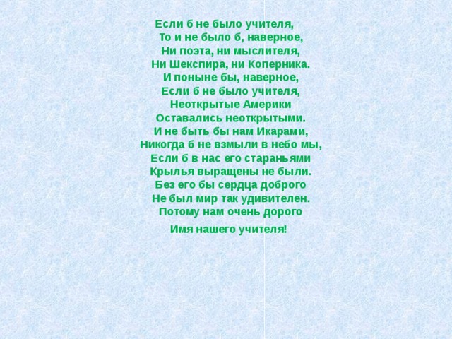 Если б не было учителя,  То и не было б, наверное,  Ни поэта, ни мыслителя,  Ни Шекспира, ни Коперника.  И поныне бы, наверное,  Если б не было учителя,  Неоткрытые Америки  Оставались неоткрытыми.  И не быть бы нам Икарами,  Никогда б не взмыли в небо мы,  Если б в нас его стараньями  Крылья выращены не были.  Без его бы сердца доброго  Не был мир так удивителен.  Потому нам очень дорого  Имя нашего учителя!