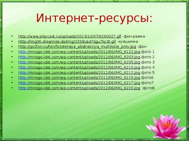 Интернет-ресурсы: http://www.playcast.ru/uploads/2013/10/07/6260027.gif -фон-рамка http://img30.dreamies.de/img/233/b/ad7sgu7ky0t.gif -кувшинка http://go2fon.ru/fon/5/zelenaya_abstrakciya_multikolor_prev.jpg -фон http:// mnogo-idei.com/wp-content/uploads/2012/06/IMG_6122.jpg фото 1 http:// mnogo-idei.com/wp-content/uploads/2012/06/IMG_6203.jpg фото 2 http:// mnogo-idei.com/wp-content/uploads/2012/06/IMG_6205.jpg фото 3 http:// mnogo-idei.com/wp-content/uploads/2012/06/IMG_6210.jpg фото 4 http:// mnogo-idei.com/wp-content/uploads/2012/06/IMG_6212.jpg фото 5 http:// mnogo-idei.com/wp-content/uploads/2012/06/IMG_6215.jpg фото6 http:// mnogo-idei.com/wp-content/uploads/2012/06/IMG_6217.jpg фото7 http:// mnogo-idei.com/wp-content/uploads/2012/06/IMG_6220.jpg фото8 