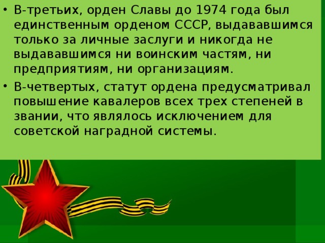 В-третьих, орден Славы до 1974 года был единственным орденом СССР, выдававшимся только за личные заслуги и никогда не выдававшимся ни воинским частям, ни предприятиям, ни организациям. В-четвертых, статут ордена предусматривал повышение кавалеров всех трех степеней в звании, что являлось исключением для советской наградной системы. 