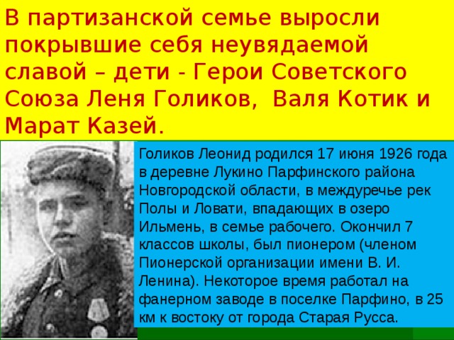 В партизанской семье выросли покрывшие себя неувядаемой славой – дети - Герои Советского Союза Леня Голиков, Валя Котик и Марат Казей.   Голиков Леонид родился 17 июня 1926 года в деревне Лукино Парфинского района Новгородской области, в междуречье рек Полы и Ловати, впадающих в озеро Ильмень, в семье рабочего. Окончил 7 классов школы, был пионером (членом Пионерской организации имени В. И. Ленина). Некоторое время работал на фанерном заводе в поселке Парфино, в 25 км к востоку от города Старая Русса.   