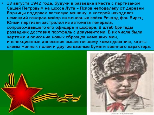 13 августа 1942 года, будучи в разведке вместе с партизаном Сашей Петровым на шоссе Луга – Псков неподалеку от деревни Варницы подорвал легковую машину, в которой находился немецкий генерал-майор инженерных войск Ричард фон Виртц. Юный партизан застрелил из автомата генерала, сопровождавшего его офицера и шофера. В штаб бригады разведчик доставил портфель с документами. В их числе были чертежи и описание новых образцов немецких мин, инспекционные донесения вышестоящему командованию, карты-схемы минных полей и другие важные бумаги военного характера.  