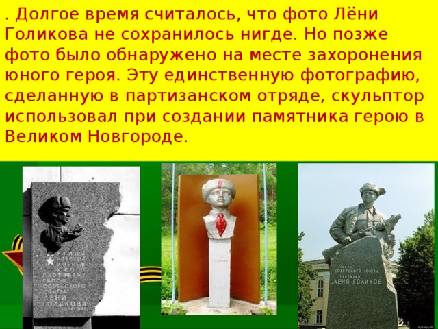 . Долгое время считалось, что фото Лёни Голикова не сохранилось нигде. Но позже фото было обнаружено на месте захоронения юного героя. Эту единственную фотографию, сделанную в партизанском отряде, скульптор использовал при создании памятника герою в Великом Новгороде.   
