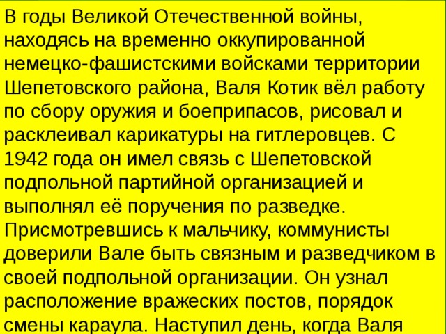 В годы Великой Отечественной войны, находясь на временно оккупированной немецко-фашистскими войсками территории Шепетовского района, Валя Котик вёл работу по сбору оружия и боеприпасов, рисовал и расклеивал карикатуры на гитлеровцев. С 1942 года он имел связь с Шепетовской подпольной партийной организацией и выполнял её поручения по разведке. Присмотревшись к мальчику, коммунисты доверили Вале быть связным и разведчиком в своей подпольной организации. Он узнал расположение вражеских постов, порядок смены караула. Наступил день, когда Валя совершил свой подвиг. 