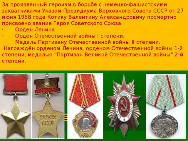 За проявленный героизм в борьбе с немецко-фашистскими захватчиками Указом Президиума Верховного Совета СССР от 27 июня 1958 года Котику Валентину Александровичу посмертно присвоено звание Героя Советского Союза.  ·       Орден Ленина.  ·       Орден Отечественной войны I степени.  ·       Медаль Партизану Отечественной войны II степени.   Награждён орденом Ленина, орденом Отечественной войны 1-й степени, медалью 