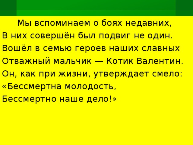        Мы вспоминаем о боях недавних, В них совершён был подвиг не один. Вошёл в семью героев наших славных Отважный мальчик — Котик Валентин. Он, как при жизни, утверждает смело: «Бессмертна молодость, Бессмертно наше дело!»   