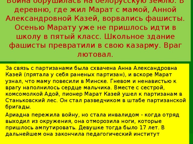 Война обрушилась на белорусскую землю. В деревню, где жил Марат с мамой, Анной Александровной Казей, ворвались фашисты. Осенью Марату уже не пришлось идти в школу в пятый класс. Школьное здание фашисты превратили в свою казарму. Враг лютовал.   За связь с партизанами была схвачена Анна Александровна Казей (прятала у себя раненых партизан), и вскоре Марат узнал, что маму повесили в Минске. Гневом и ненавистью к врагу наполнилось сердце мальчика. Вместе с сестрой, комсомолкой Адой, пионер Марат Казей ушел к партизанам в Станьковский лес. Он стал разведчиком в штабе партизанской бригады. Ариадна пережила войну, но стала инвалидом - когда отряд выходил из окружения, она отморозила ноги, которые пришлось ампутировать. Девушке тогда было 17 лет. В дальнейшем она закончила педагогический институт 