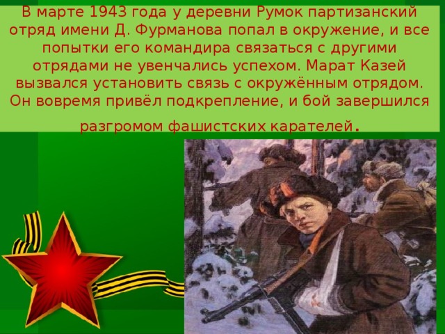 В марте 1943 года у деревни Румок партизанский отряд имени Д. Фурманова попал в окружение, и все попытки его командира связаться с другими отрядами не увенчались успехом. Марат Казей вызвался установить связь с окружённым отрядом. Он вовремя привёл подкрепление, и бой завершился разгромом фашистских карателей . 