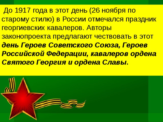  До 1917 года в этот день (26 ноября по старому стилю) в России отмечался праздник георгиевских кавалеров. Авторы законопроекта предлагают чествовать в этот день Героев Советского Союза, Героев Российской Федерации, кавалеров ордена Святого Георгия и ордена Славы .    