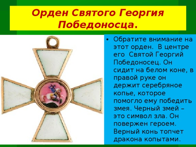 Орден Святого Георгия Победоносца . Обратите внимание на этот орден. В центре его Святой Георгий Победоносец. Он сидит на белом коне, в правой руке он держит серебряное копье, которое помогло ему победить змея. Черный змей – это символ зла. Он повержен героем. Верный конь топчет дракона копытами.  