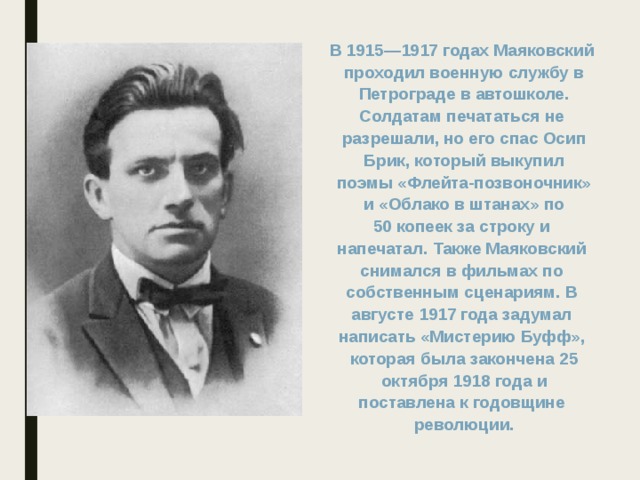 В 1915—1917 годах Маяковский проходил военную службу в  Петрограде в автошколе. Солдатам печататься не разрешали, но его спас Осип  Брик, который выкупил поэмы «Флейта-позвоночник»  и «Облако в штанах» по 50 копеек за строку и напечатал. Также Маяковский снимался в фильмах по собственным сценариям. В августе 1917 года задумал написать «Мистерию Буфф», которая была закончена 25  октября 1918 года и поставлена к годовщине революции.  