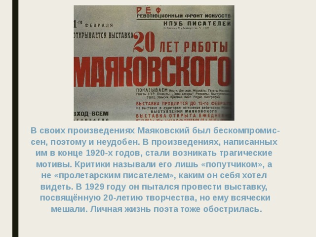 В своих произведениях Маяковский был бескомпромис- сен, поэтому и неудобен. В произведениях, написанных им в конце 1920-х годов, стали возникать трагические мотивы. Критики называли его лишь «попутчиком», а не «пролетарским писателем», каким он себя хотел видеть. В 1929 году он пытался провести выставку, посвящённую 20-летию творчества, но ему всячески  мешали. Личная жизнь поэта тоже обострилась.  