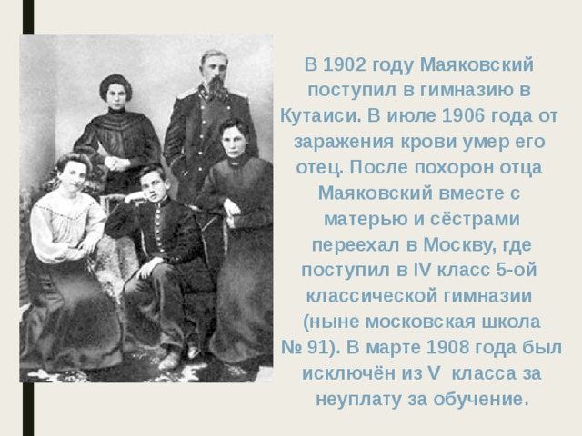 В 1902 году Маяковский поступил в гимназию в Кутаиси. В июле 1906 года от заражения крови умер его отец. После похорон отца Маяковский вместе с матерью и сёстрами  переехал в Москву, где поступил в IV класс 5-ой классической гимназии (ныне московская школа №  91). В марте 1908 года был  исключён из V класса за неуплату за обучение.  