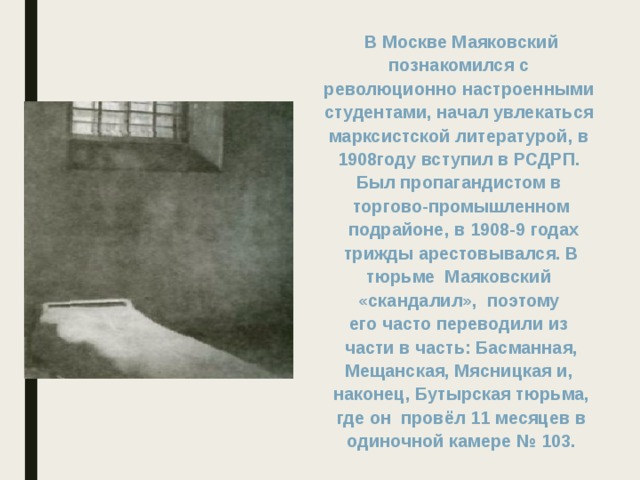 В Москве Маяковский познакомился с революционно настроенными студентами, начал увлекаться марксистской литературой, в 1908году вступил в РСДРП. Был пропагандистом в торгово-промышленном  подрайоне, в 1908-9 годах  трижды арестовывался. В тюрьме Маяковский «скандалил», поэтому его часто переводили из  части в часть: Басманная, Мещанская, Мясницкая и, наконец, Бутырская тюрьма,  где он провёл 11 месяцев в одиночной камере № 103. 