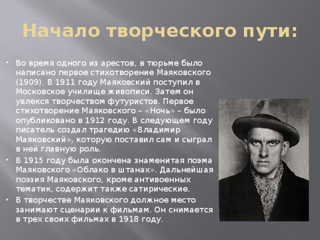 Начало творческого пути: Во время одного из арестов, в тюрьме было написано первое стихотворение Маяковского (1909). В 1911 году Маяковский поступил в Московское училище живописи. Затем он увлекся творчеством футуристов. Первое стихотворение Маяковского – «Ночь» – было опубликовано в 1912 году. В следующем году писатель создал трагедию «Владимир Маяковский», которую поставил сам и сыграл в ней главную роль. В 1915 году была окончена знаменитая поэма Маяковского «Облако в штанах». Дальнейшая поэзия Маяковского, кроме антивоенных тематик, содержит также сатирические. В творчестве Маяковского должное место занимают сценарии к фильмам. Он снимается в трех своих фильмах в 1918 году. 