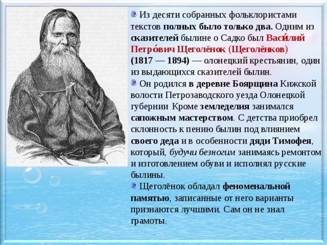  Из десяти собранных фольклористами текстов полных было только два. Одним из сказителей былине о Садко был Васи́лий Петро́вич Щеголёнок  ( Щеголёнков )  (1817 — 1894)  — олонецкий крестьянин, один из выдающихся сказителей былин.  Он родился в деревне Боярщина Кижской волости Петрозаводского уезда Олонецкой губернии . Кроме  земледелия занимался сапожным мастерством . С детства приобрел склонность к пению былин под влиянием своего деда  и в особенности дяди Тимофея , который, будучи безногим занимаясь ремонтом и изготовлением обуви и исполнял русские былины.  Щеголёнок обладал  феноменальной памятью , записанные от него варианты признаются лучшими. Сам он не знал грамоты. 