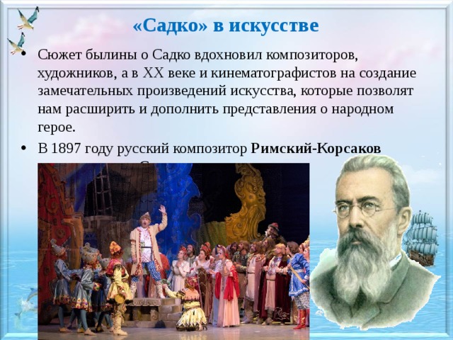 «Садко» в искусстве Сюжет былины о Садко вдохновил композиторов, художников, а в ХХ веке и кинематографистов на создание замечательных произведений искусства, которые позволят нам расширить и дополнить представления о народном герое. В 1897 году русский композитор Римский-Корсаков создает оперу «Садко». 