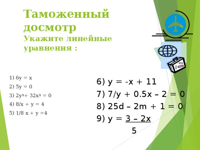 Таможенный досмотр  Укажите линейные уравнения : 1) 6y = x 2) 5y = 0 3) 2y 2 + 32x 2 = 0 4) 8/x + y = 4 5) 1/8 x + y =4 6) y = -x + 11 7) 7/y + 0.5x – 2 = 0 8) 25d – 2m + 1 = 0 9) y = 3 – 2x  5