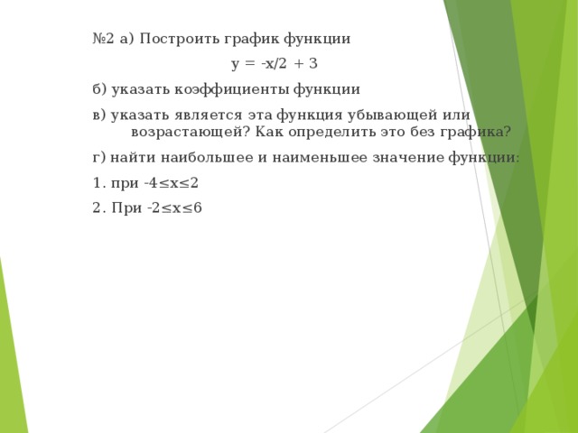 № 2 а) Построить график функции  у = -х/2 + 3 б) указать коэффициенты функции в) указать является эта функция убывающей или возрастающей? Как определить это без графика? г) найти наибольшее и наименьшее значение функции: 1. при -4≤х≤2 2. При -2≤х≤6