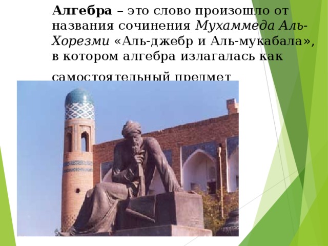 Алгебра – это слово произошло от названия сочинения Мухаммеда Аль-Хорезми «Аль-джебр и Аль-мукабала», в котором алгебра излагалась как самостоятельный предмет