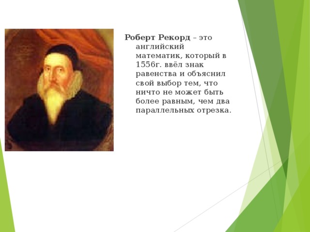 Роберт Рекорд – это английский математик, который в 1556г. ввёл знак равенства и объяснил свой выбор тем, что ничто не может быть более равным, чем два параллельных отрезка.