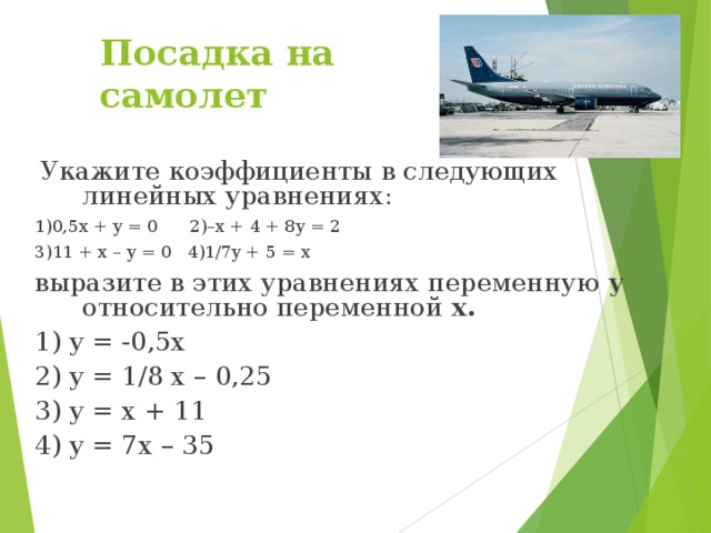 Посадка на самолет  Укажите коэффициенты в следующих линейных уравнениях: 1)0,5x + y = 0 2)–x + 4 + 8y = 2 3)11 + x – y = 0 4)1/7y + 5 = x выразите в этих уравнениях переменную у относительно переменной х.  1) y = -0,5x 2) y = 1/8 x – 0,25 3) y = x + 11 4) y = 7x – 35
