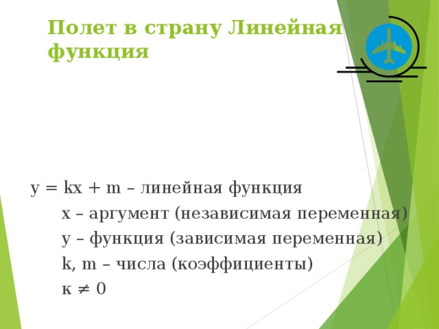 Полет в страну Линейная функция y = kx + m – линейная функция  х – аргумент (независимая переменная)  у – функция (зависимая переменная)  k, m – числа (коэффициенты)  к ≠ 0